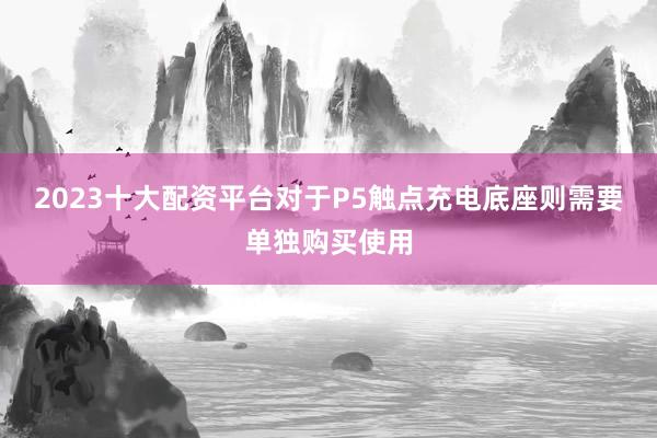 2023十大配资平台对于P5触点充电底座则需要单独购买使用