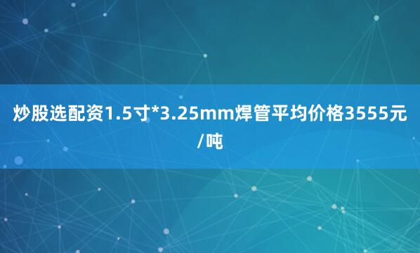 炒股选配资1.5寸*3.25mm焊管平均价格3555元/吨