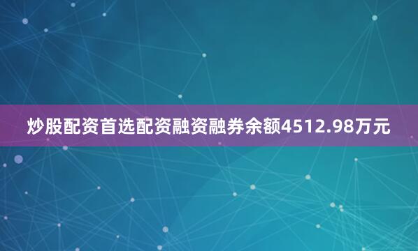 炒股配资首选配资融资融券余额4512.98万元