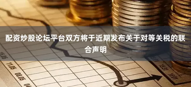 配资炒股论坛平台双方将于近期发布关于对等关税的联合声明