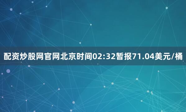 配资炒股网官网北京时间02:32暂报71.04美元/桶