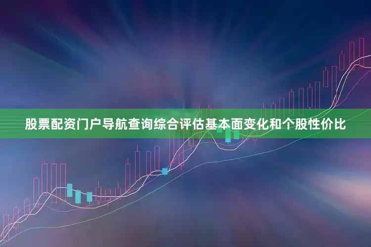 股票配资门户导航查询综合评估基本面变化和个股性价比