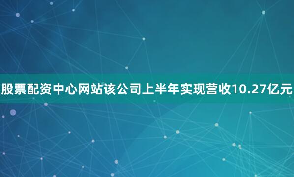 股票配资中心网站该公司上半年实现营收10.27亿元